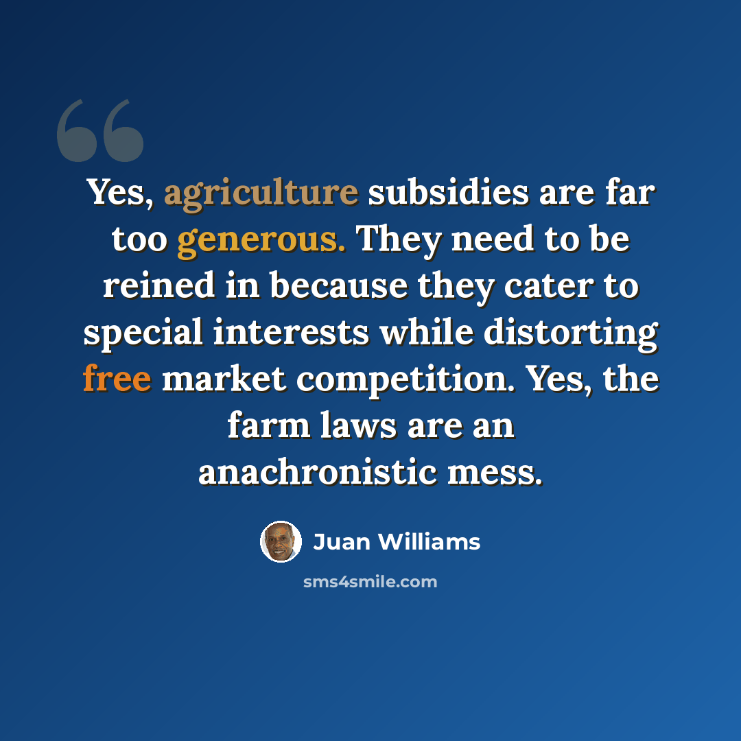 “Yes, agriculture subsidies are far too generous. They need to be reined in because they cater to special interests while distorting free market competition. Yes, the farm laws are an anachronistic mess.” quote by Juan Williams