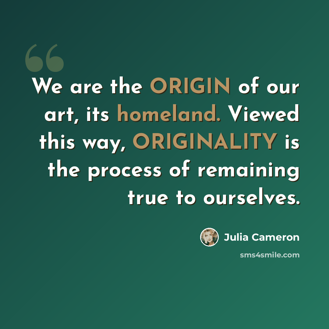 “We are the ORIGIN of our art, its homeland. Viewed this way, ORIGINALITY is the process of remaining true to ourselves.” quote by Julia Cameron