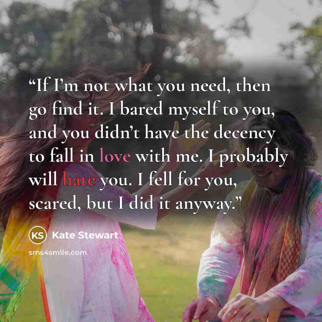 “If I’m not what you need, then go find it. I bared myself to you, and you didn’t have the decency to fall in love with me. I probably will hate you. I fell for you, scared, but I did it anyway.” quote by Kate Stewart