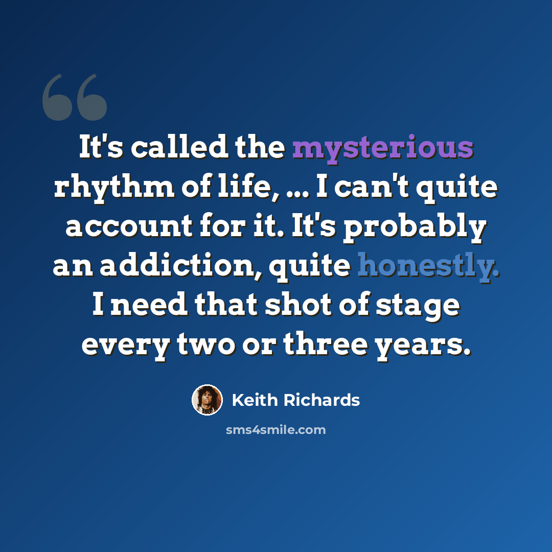 “It's called the mysterious rhythm of life, ... I can't quite account for it. It's probably an addiction, quite honestly. I need that shot of stage every two or three years.” quote by Keith Richards