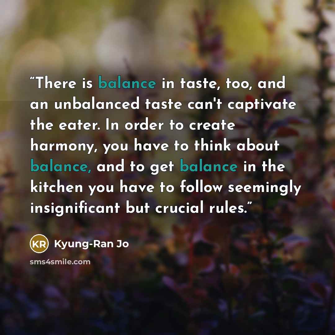 “There is balance in taste, too, and an unbalanced taste can't captivate the eater. In order to create harmony, you have to think about balance, and to get balance in the kitchen you have to follow seemingly insignificant but crucial rules.” quote by Kyung-Ran Jo
