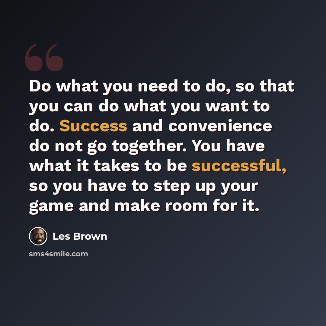“Do what you need to do, so that you can do what you want to do. Success and convenience do not go together. You have what it takes to be successful, so you have to step up your game and make room for it.” quote by Les Brown