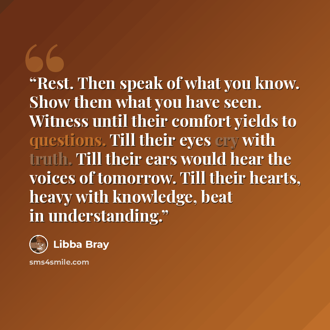 “Rest. Then speak of what you know. Show them what you have seen. Witness until their comfort yields to questions. Till their eyes cry with truth. Till their ears would hear the voices of tomorrow. Till their hearts, heavy with knowledge, beat in understanding.” quote by Libba Bray