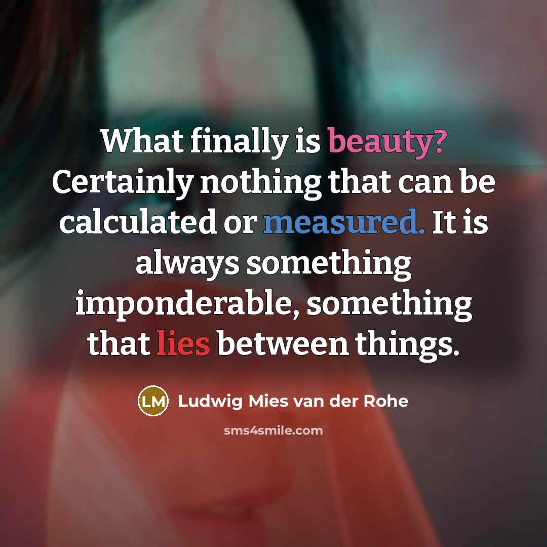 “What finally is beauty? Certainly nothing that can be calculated or measured. It is always something imponderable, something that lies between things.” quote by Ludwig Mies van der Rohe