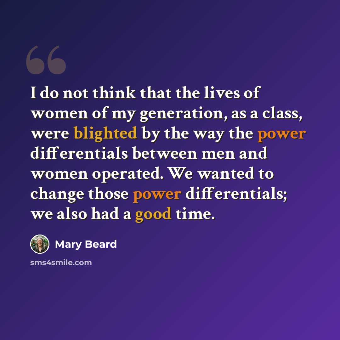 “I do not think that the lives of women of my generation, as a class, were blighted by the way the power differentials between men and women operated. We wanted to change those power differentials; we also had a good time.” quote by Mary Beard