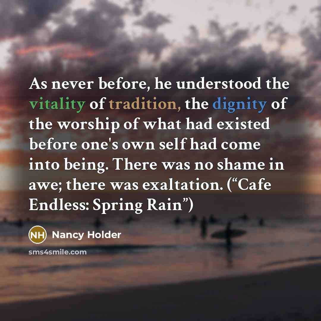 “As never before, he understood the vitality of tradition, the dignity of the worship of what had existed before one's own self had come into being. There was no shame in awe; there was exaltation. (“Cafe Endless: Spring Rain”)” quote by Nancy Holder