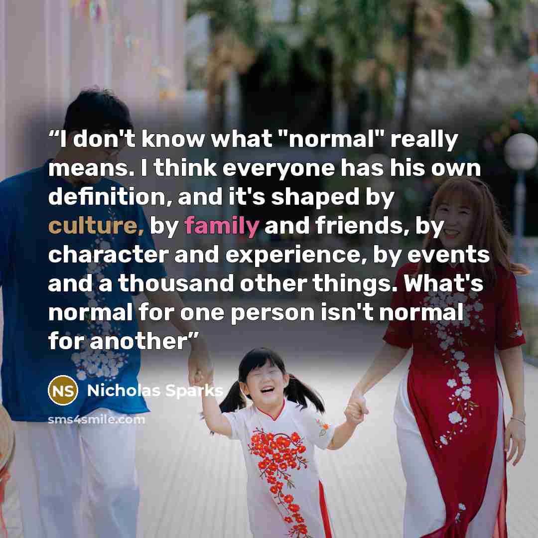 “I don't know what "normal" really means. I think everyone has his own definition, and it's shaped by culture, by family and friends, by character and experience, by events and a thousand other things. What's normal for one person isn't normal for another” quote by Nicholas Sparks