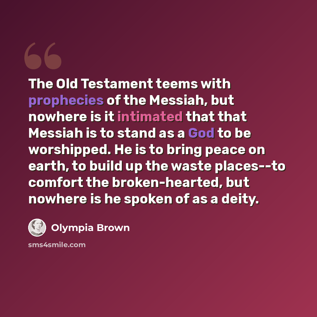 “The Old Testament teems with prophecies of the Messiah, but nowhere is it intimated that that Messiah is to stand as a God to be worshipped. He is to bring peace on earth, to build up the waste places--to comfort the broken-hearted, but nowhere is he spoken of as a deity.” quote by Olympia Brown