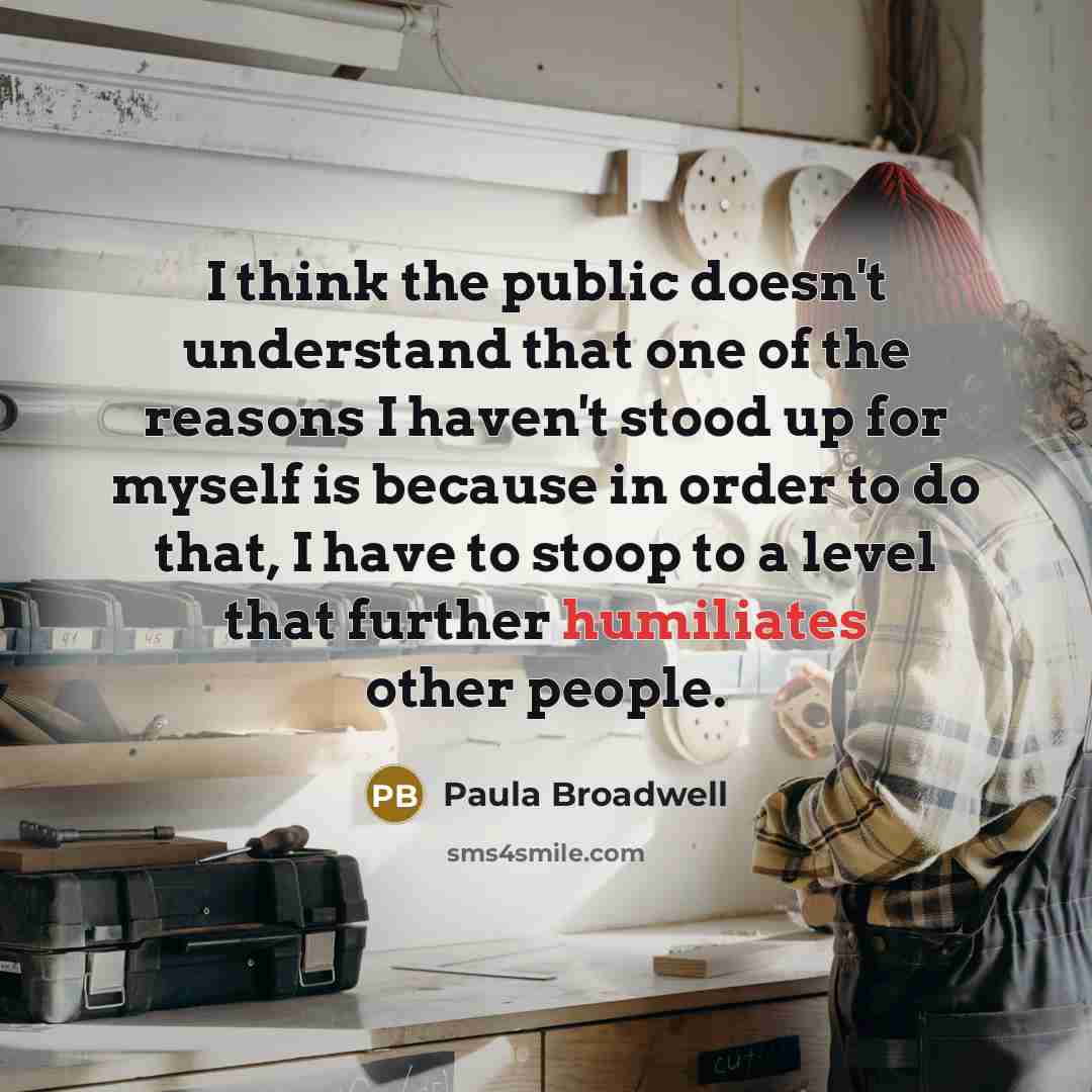“I think the public doesn't understand that one of the reasons I haven't stood up for myself is because in order to do that, I have to stoop to a level that further humiliates other people.” quote by Paula Broadwell