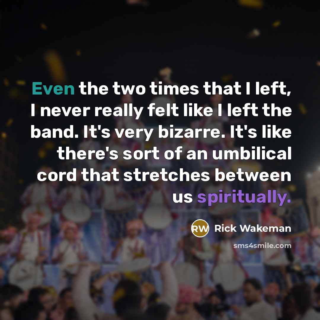 “Even the two times that I left, I never really felt like I left the band. It's very bizarre. It's like there's sort of an umbilical cord that stretches between us spiritually.” quote by Rick Wakeman