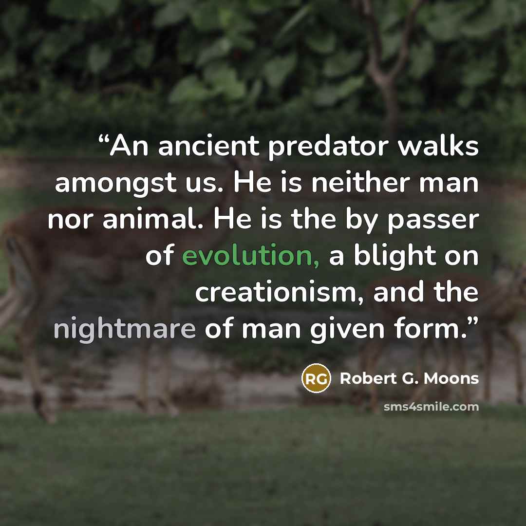 “An ancient predator walks amongst us. He is neither man nor animal. He is the by passer of evolution, a blight on creationism, and the nightmare of man given form.” quote by Robert G. Moons