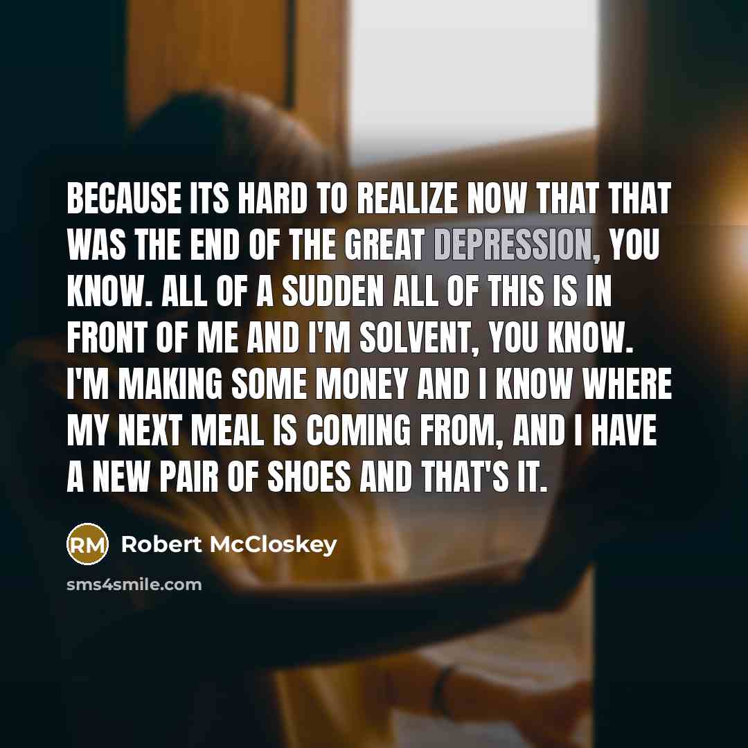 “Because its hard to realize now that that was the end of the great depression, you know. All of a sudden all of this is in front of me and I'm solvent, you know. I'm making some money and I know where my next meal is coming from, and I have a new pair of shoes and that's it.” quote by Robert McCloskey