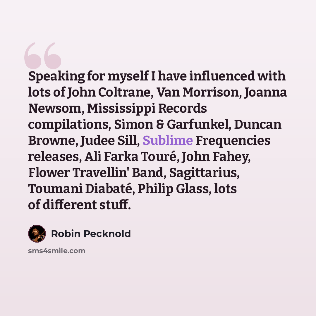 “Speaking for myself I have influenced with lots of John Coltrane, Van Morrison, Joanna Newsom, Mississippi Records compilations, Simon & Garfunkel, Duncan Browne, Judee Sill, Sublime Frequencies releases, Ali Farka Touré, John Fahey, Flower Travellin' Band, Sagittarius, Toumani Diabaté, Philip…” quote by Robin Pecknold
