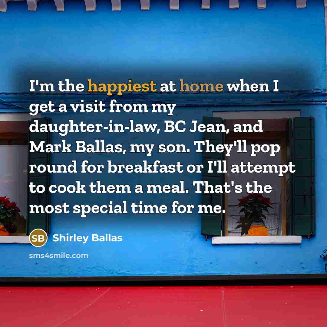 “I'm the happiest at home when I get a visit from my daughter-in-law, BC Jean, and Mark Ballas, my son. They'll pop round for breakfast or I'll attempt to cook them a meal. That's the most special time for me.” quote by Shirley Ballas