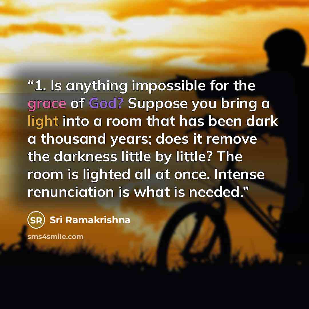 “1. Is anything impossible for the grace of God? Suppose you bring a light into a room that has been dark a thousand years; does it remove the darkness little by little? The room is lighted all at once. Intense renunciation is what is needed.” quote by Sri Ramakrishna