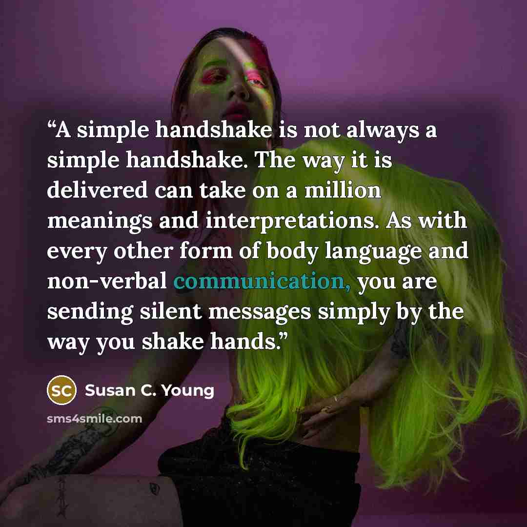 “A simple handshake is not always a simple handshake. The way it is delivered can take on a million meanings and interpretations. As with every other form of body language and non-verbal communication, you are sending silent messages simply by the way you shake hands.” quote by Susan C. Young