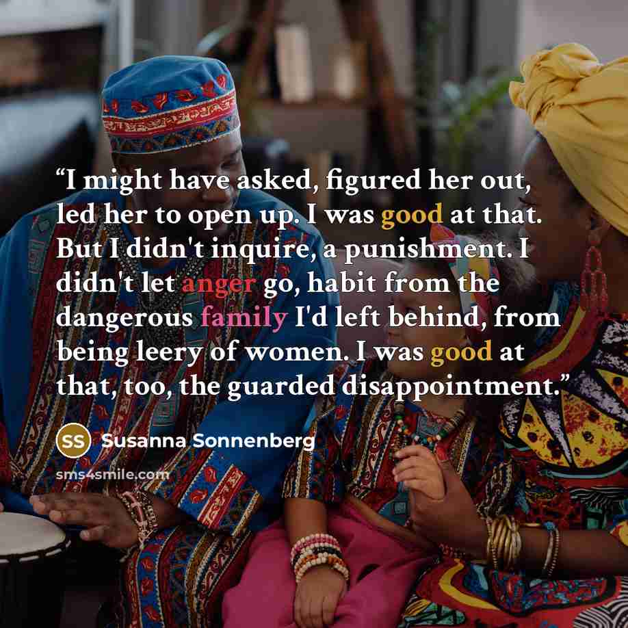 “I might have asked, figured her out, led her to open up. I was good at that. But I didn't inquire, a punishment. I didn't let anger go, habit from the dangerous family I'd left behind, from being leery of women. I was good at that, too, the guarded disappointment.” quote by Susanna Sonnenberg
