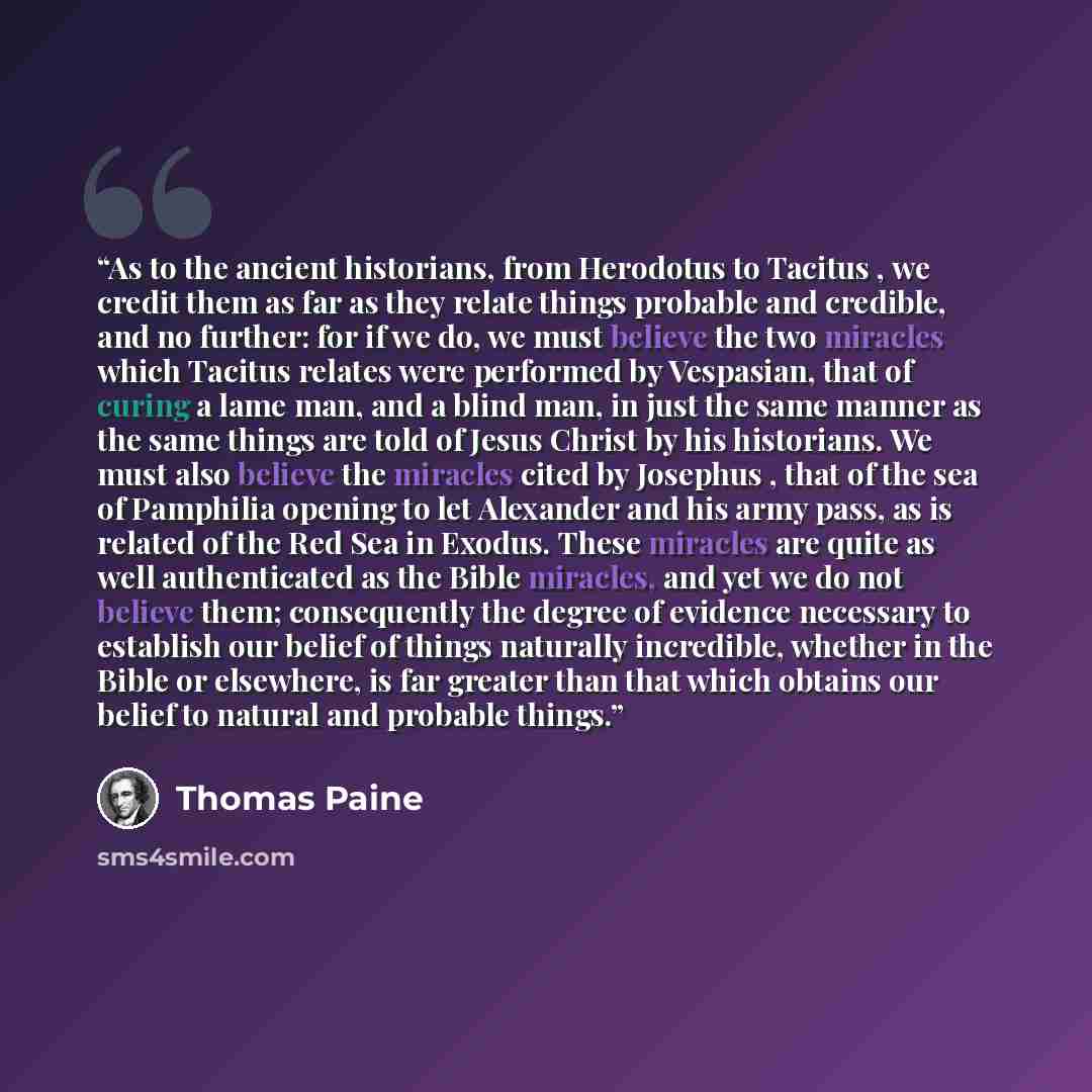 “As to the ancient historians, from Herodotus to Tacitus , we credit them as far as they relate things probable and credible, and no further: for if we do, we must believe the two miracles which Tacitus relates were performed by Vespasian, that of curing a lame man, and a blind man, in just the…” quote by Thomas Paine