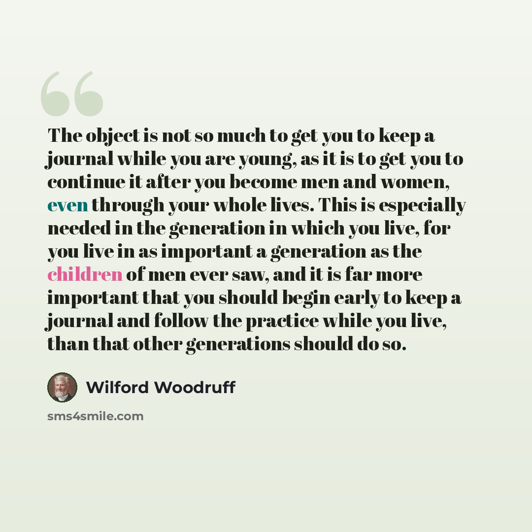 “The object is not so much to get you to keep a journal while you are young, as it is to get you to continue it after you become men and women, even through your whole lives. This is especially needed in the generation in which you live, for you live in as important a generation as the children of…” quote by Wilford Woodruff