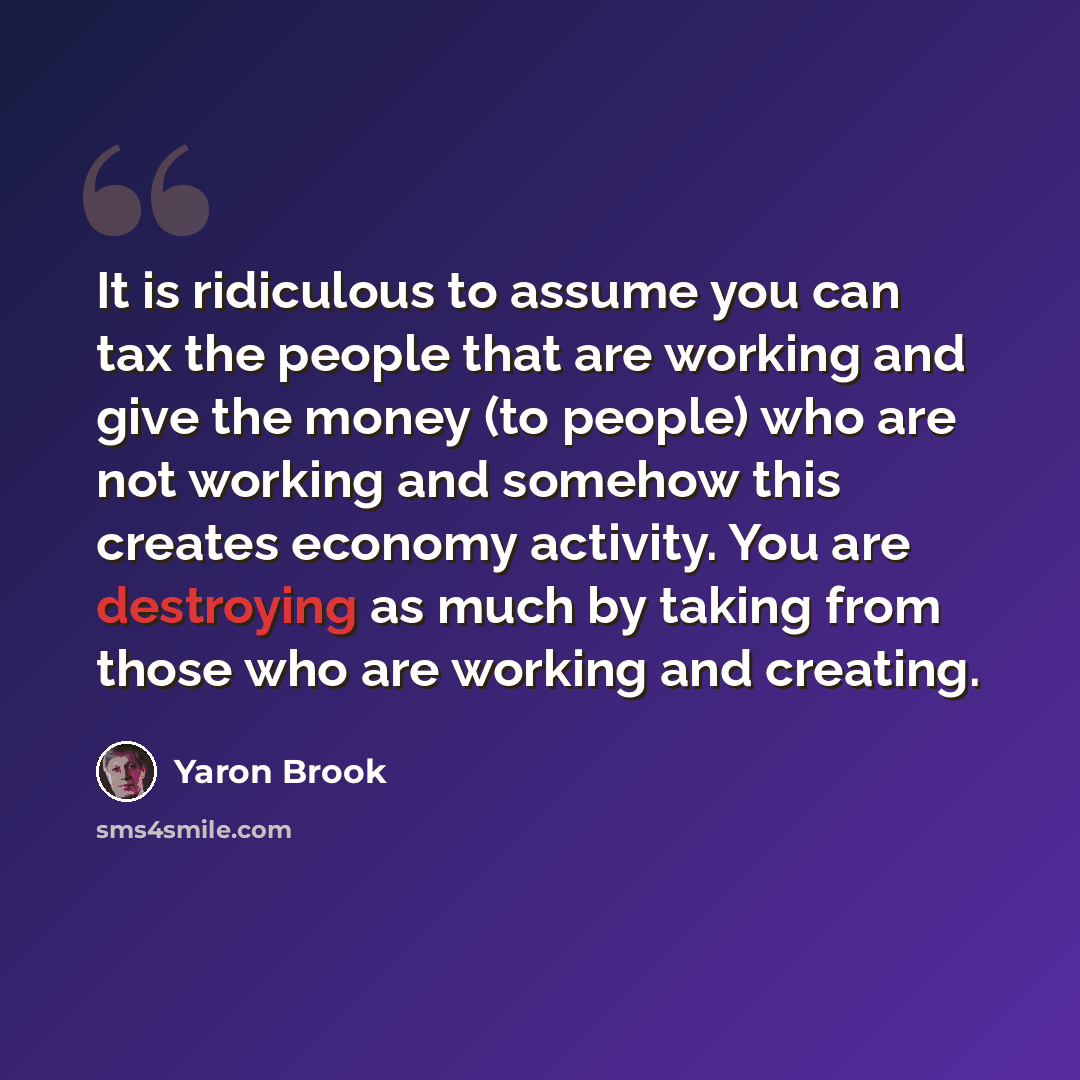 “It is ridiculous to assume you can tax the people that are working and give the money (to people) who are not working and somehow this creates economy activity. You are destroying as much by taking from those who are working and creating.” quote by Yaron Brook