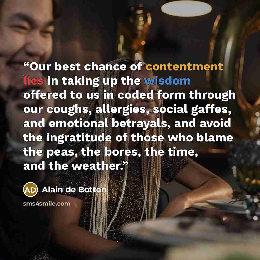 “Our best chance of contentment lies in taking up the wisdom offered to us in coded form through our coughs, allergies, social gaffes, and emotional betrayals, and avoid the ingratitude of those who blame the peas, the bores, the time, and the weather.” quote by Alain de Botton