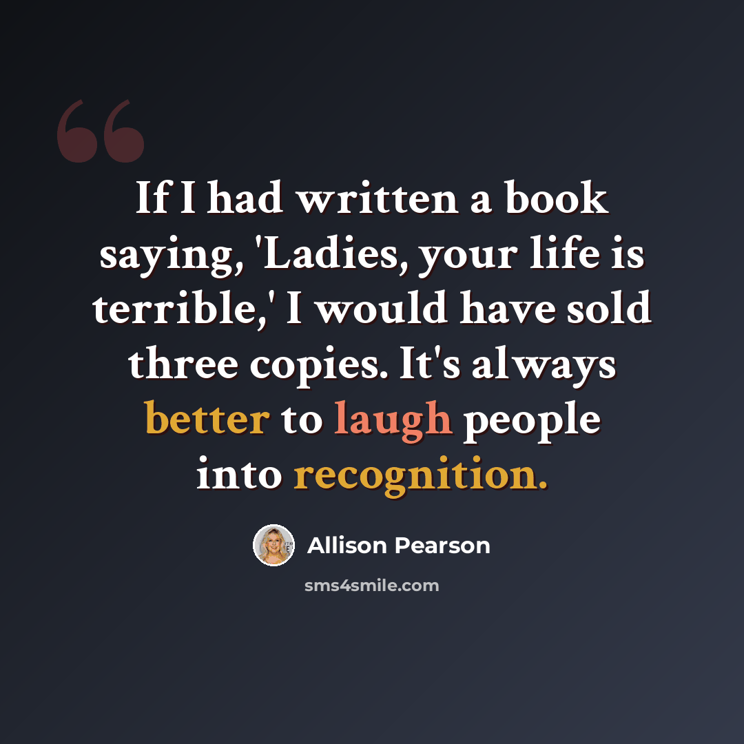 “If I had written a book saying, 'Ladies, your life is terrible,' I would have sold three copies. It's always better to laugh people into recognition.” quote by Allison Pearson