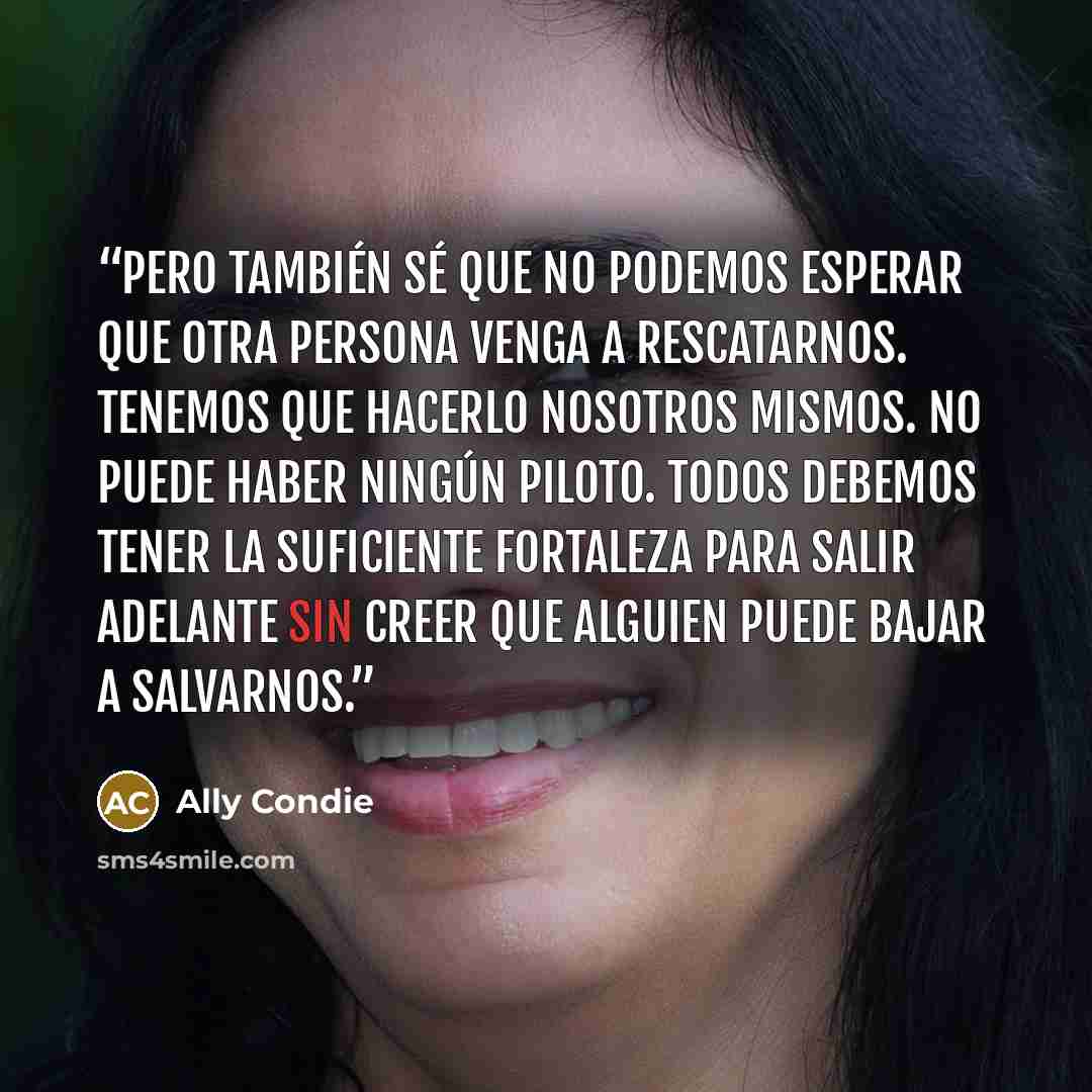 “Pero también sé que no podemos esperar que otra persona venga a rescatarnos. Tenemos que hacerlo nosotros mismos. No puede haber ningún Piloto. Todos debemos tener la suficiente fortaleza para salir adelante sin creer que alguien puede bajar a salvarnos.” quote by Ally Condie