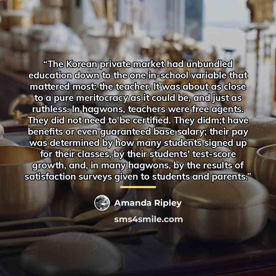 “The Korean private market had unbundled education down to the one in-school variable that mattered most: the teacher. It was about as close to a pure meritocracy as it could be, and just as ruthless. In hagwons, teachers were free agents. They did not need to be certified. They didm;t have…” quote by Amanda Ripley