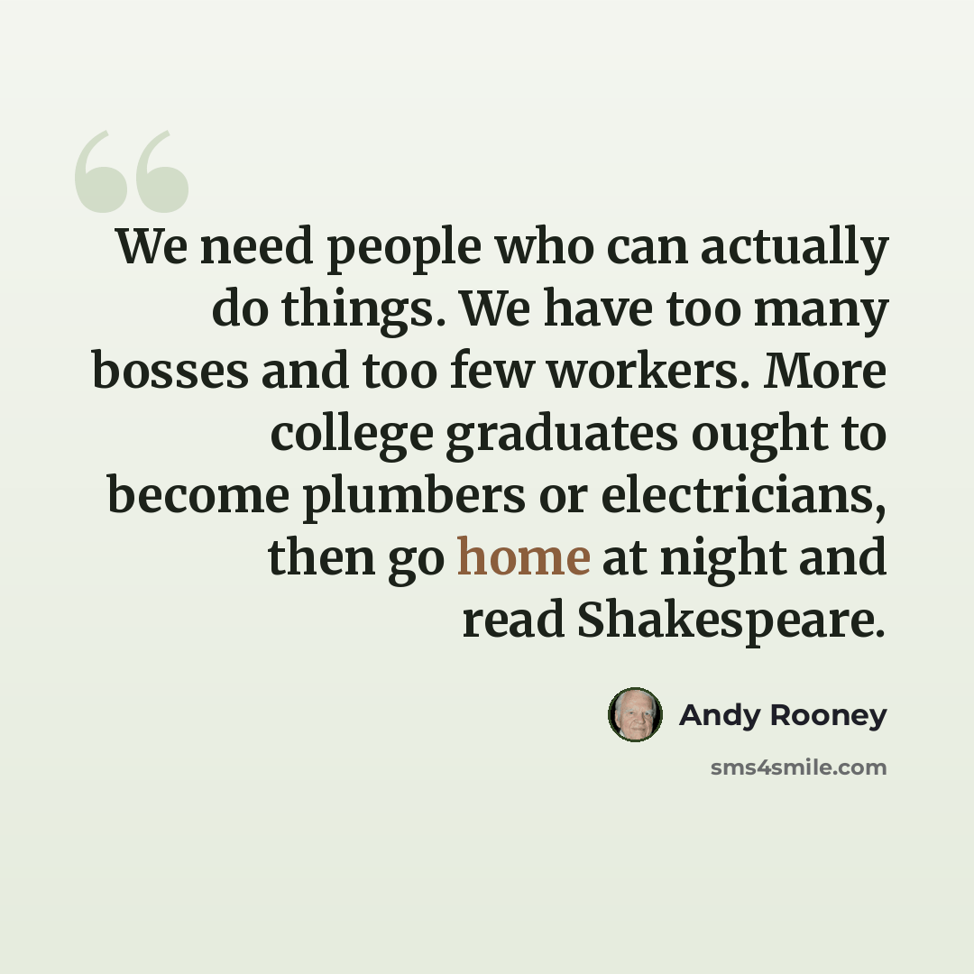 “We need people who can actually do things. We have too many bosses and too few workers. More college graduates ought to become plumbers or electricians, then go home at night and read Shakespeare.” quote by Andy Rooney