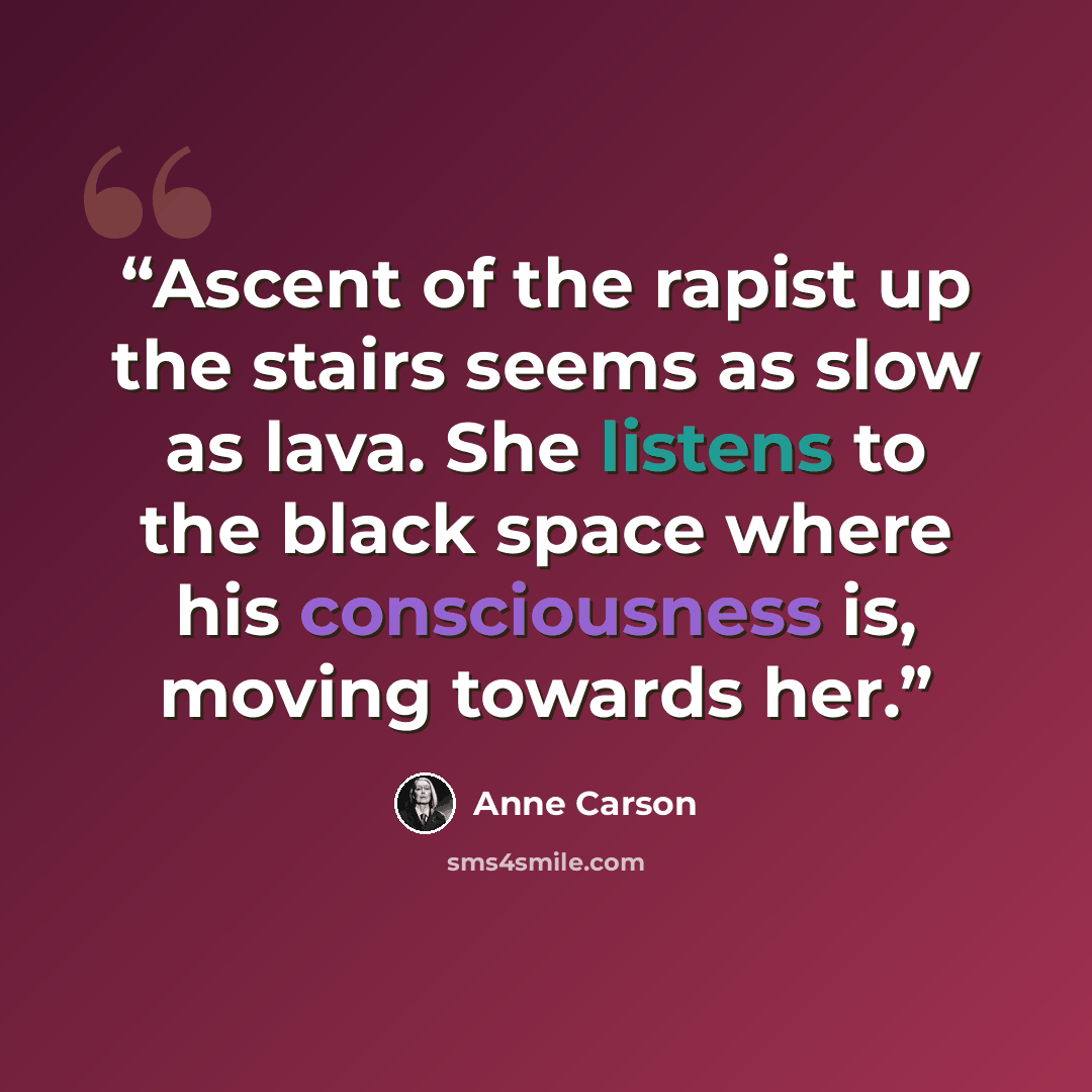 “Ascent of the rapist up the stairs seems as slow as lava. She listens to the black space where his consciousness is, moving towards her.” quote by Anne Carson