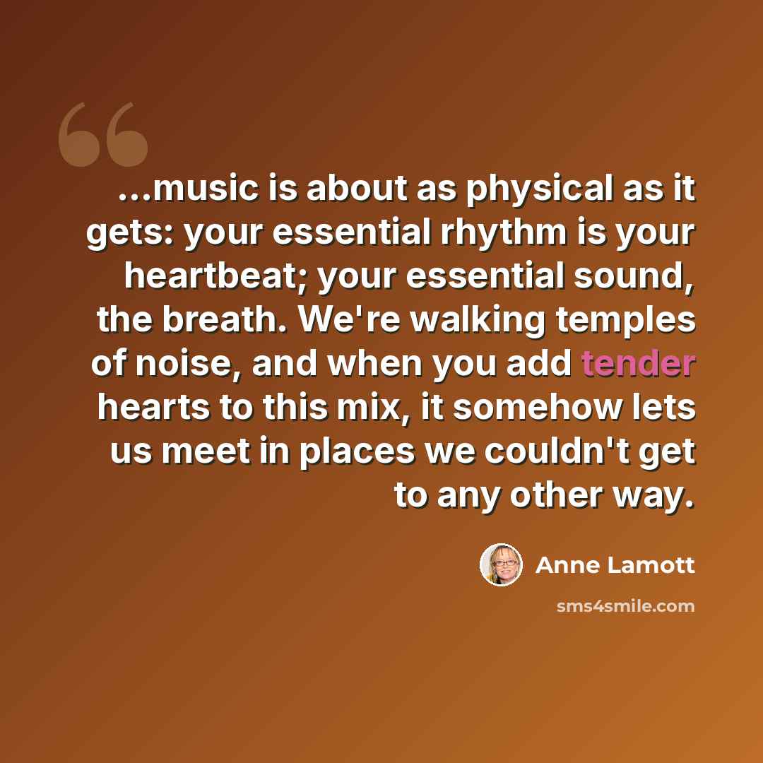 “...music is about as physical as it gets: your essential rhythm is your heartbeat; your essential sound, the breath. We're walking temples of noise, and when you add tender hearts to this mix, it somehow lets us meet in places we couldn't get to any other way.” quote by Anne Lamott