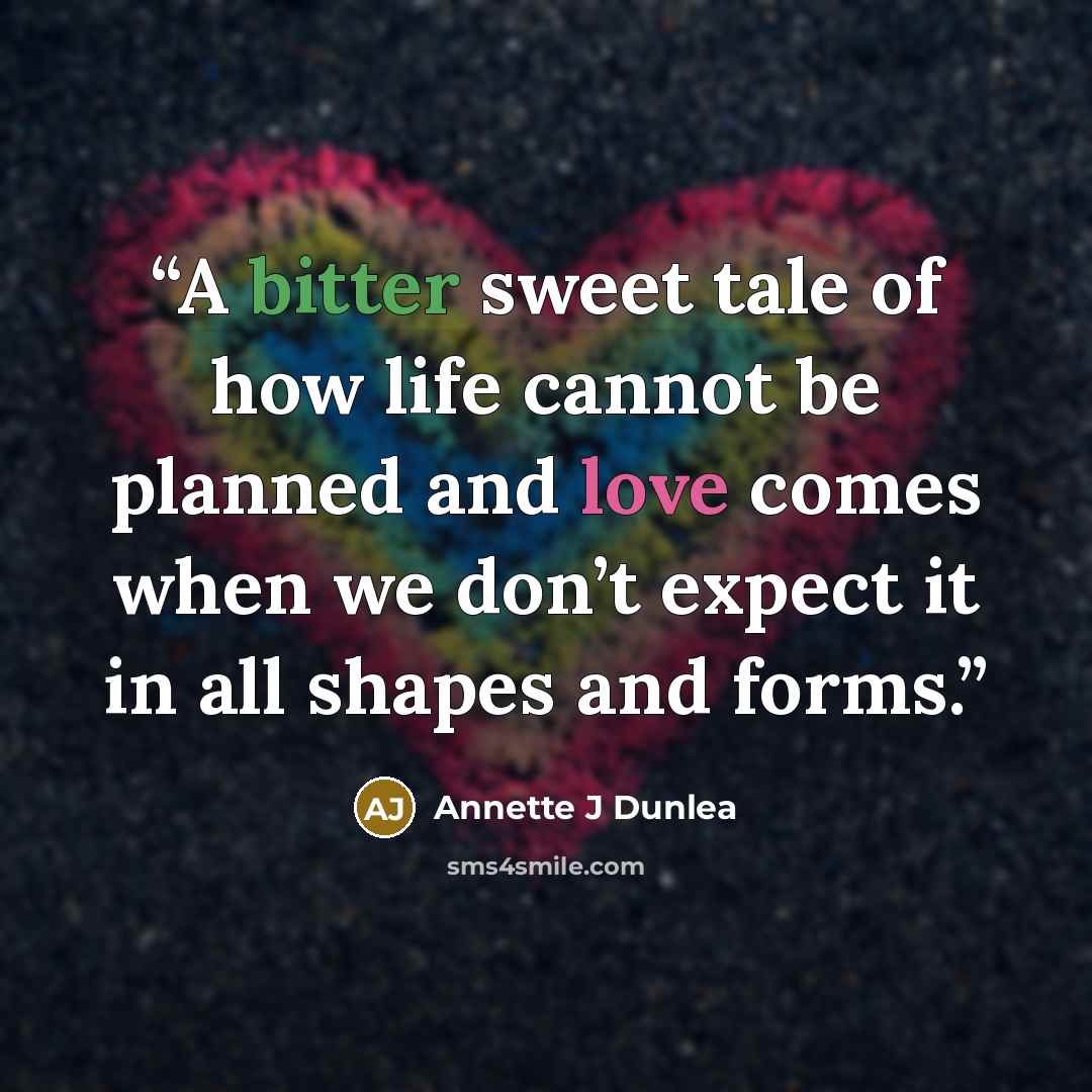 “A bitter sweet tale of how life cannot be planned and love comes when we don’t expect it in all shapes and forms.” quote by Annette J Dunlea