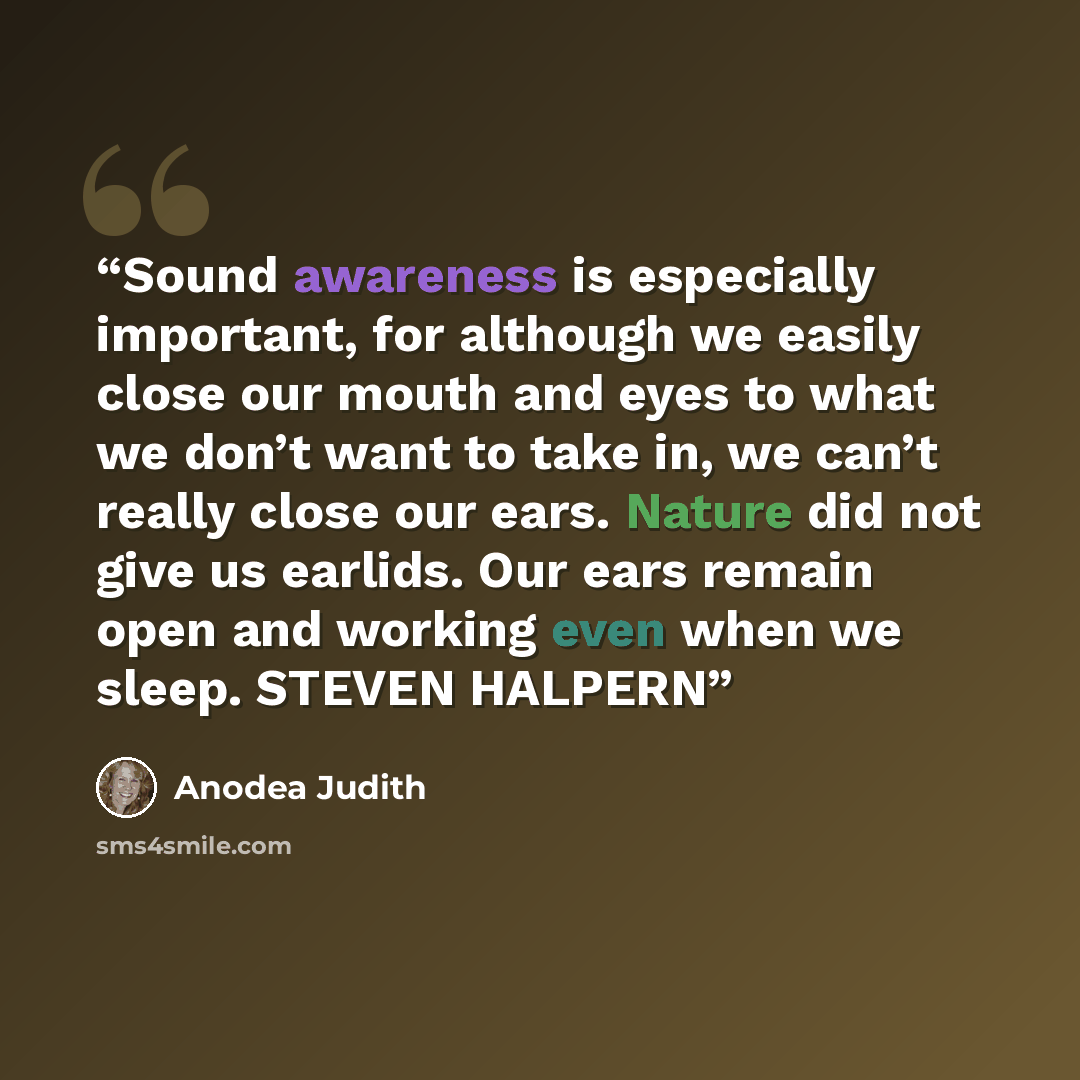 “Sound awareness is especially important, for although we easily close our mouth and eyes to what we don’t want to take in, we can’t really close our ears. Nature did not give us earlids. Our ears remain open and working even when we sleep. STEVEN HALPERN” quote by Anodea Judith
