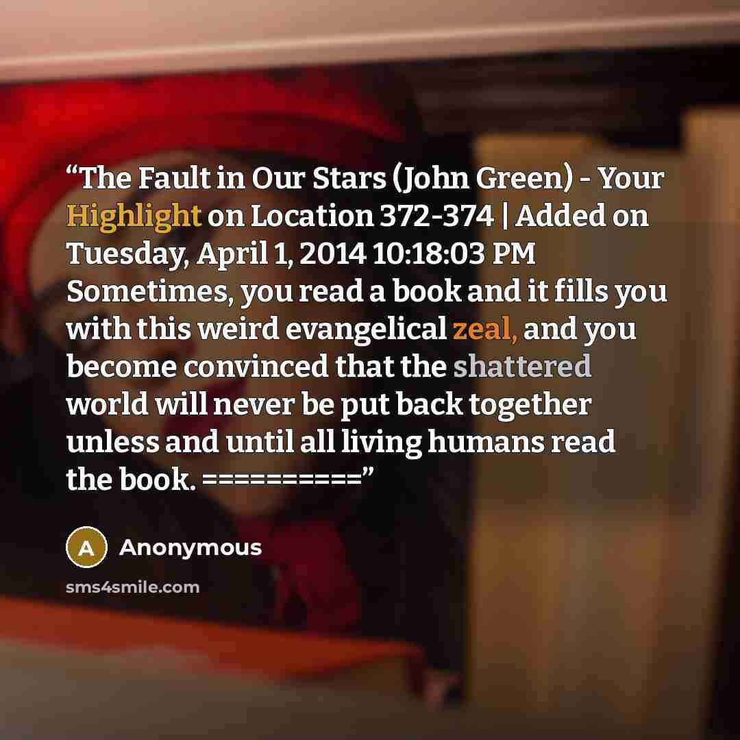 “The Fault in Our Stars (John Green) - Your Highlight on Location 372-374 | Added on Tuesday, April 1, 2014 10:18:03 PM Sometimes, you read a book and it fills you with this weird evangelical zeal, and you become convinced that the shattered world will never be put back together unless and until…” quote by Anonymous