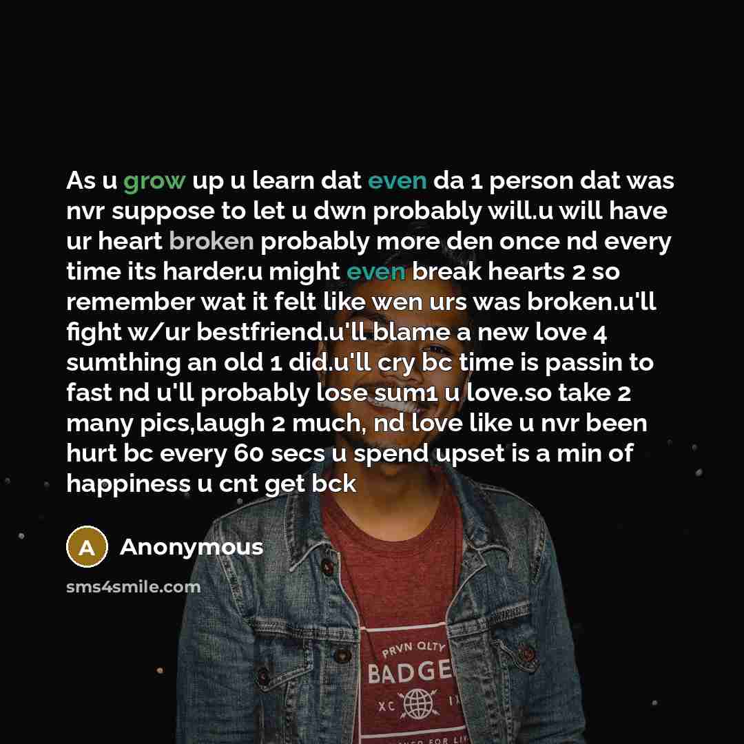 “As u grow up u learn dat even da 1 person dat was nvr suppose to let u dwn probably will.u will have ur heart broken probably more den once nd every time its harder.u might even break hearts 2 so remember wat it felt like wen urs was broken.u'll fight w/ur bestfriend.u'll blame a new love 4…” quote by Anonymous