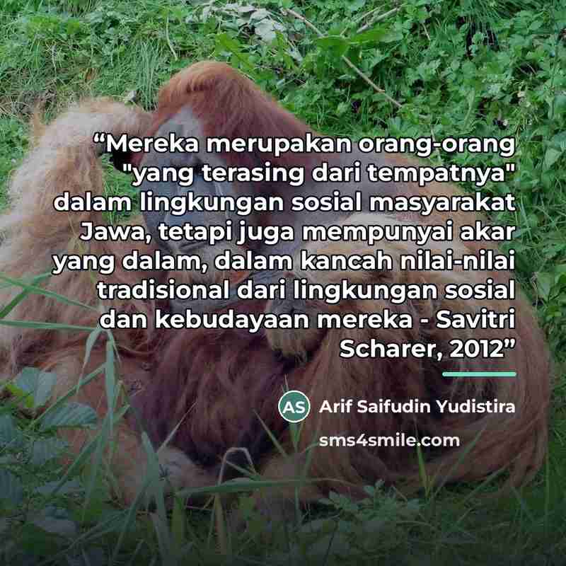 “Mereka merupakan orang-orang "yang terasing dari tempatnya" dalam lingkungan sosial masyarakat Jawa, tetapi juga mempunyai akar yang dalam, dalam kancah nilai-nilai tradisional dari lingkungan sosial dan kebudayaan mereka - Savitri Scharer, 2012” quote by Arif Saifudin Yudistira