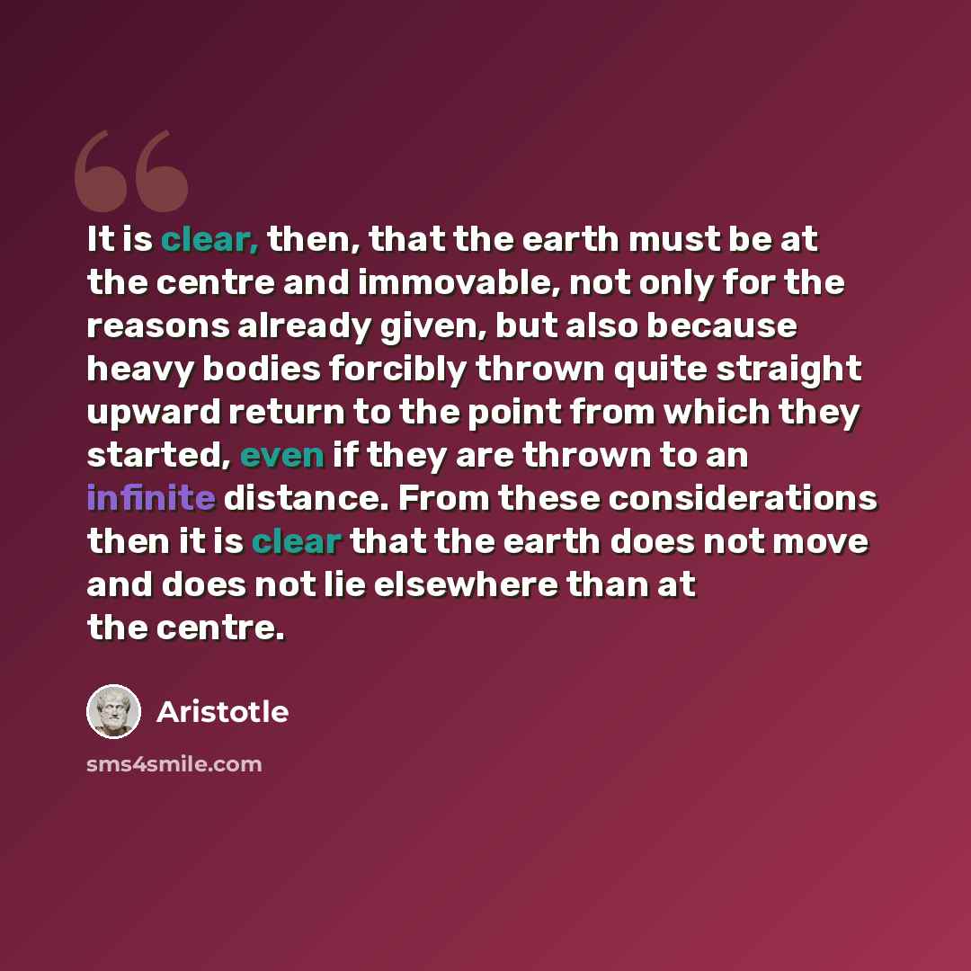 “It is clear, then, that the earth must be at the centre and immovable, not only for the reasons already given, but also because heavy bodies forcibly thrown quite straight upward return to the point from which they started, even if they are thrown to an infinite distance. From these considerations…” quote by Aristotle