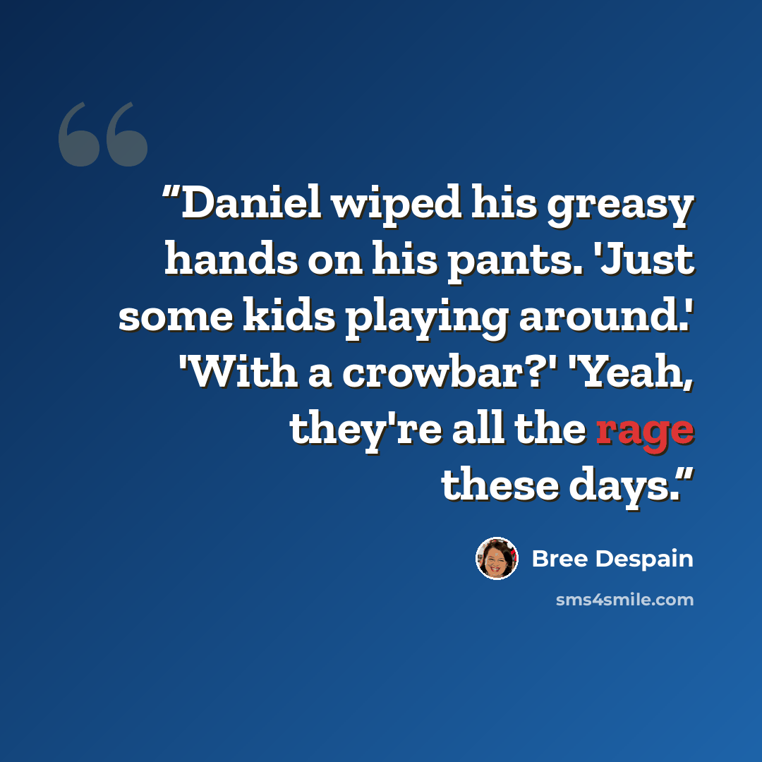“Daniel wiped his greasy hands on his pants. 'Just some kids playing around.' 'With a crowbar?' 'Yeah, they're all the rage these days.” quote by Bree Despain