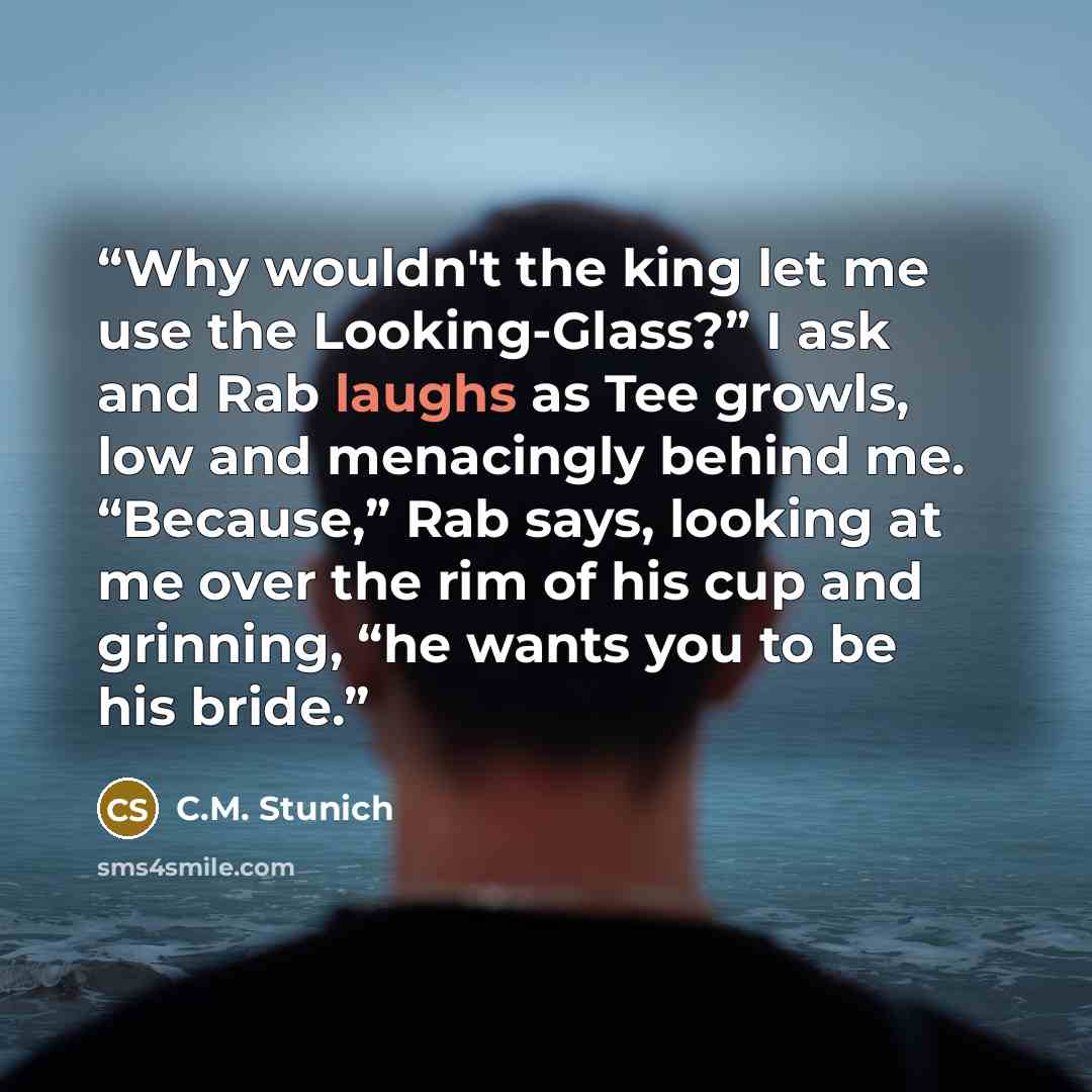 “Why wouldn't the king let me use the Looking-Glass?” I ask and Rab laughs as Tee growls, low and menacingly behind me. “Because,” Rab says, looking at me over the rim of his cup and grinning, “he wants you to be his bride.” quote by C.M. Stunich