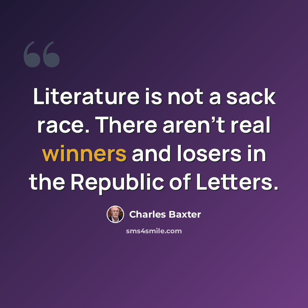 “Literature is not a sack race. There aren't real winners and losers in the Republic of Letters.” quote by Charles Baxter