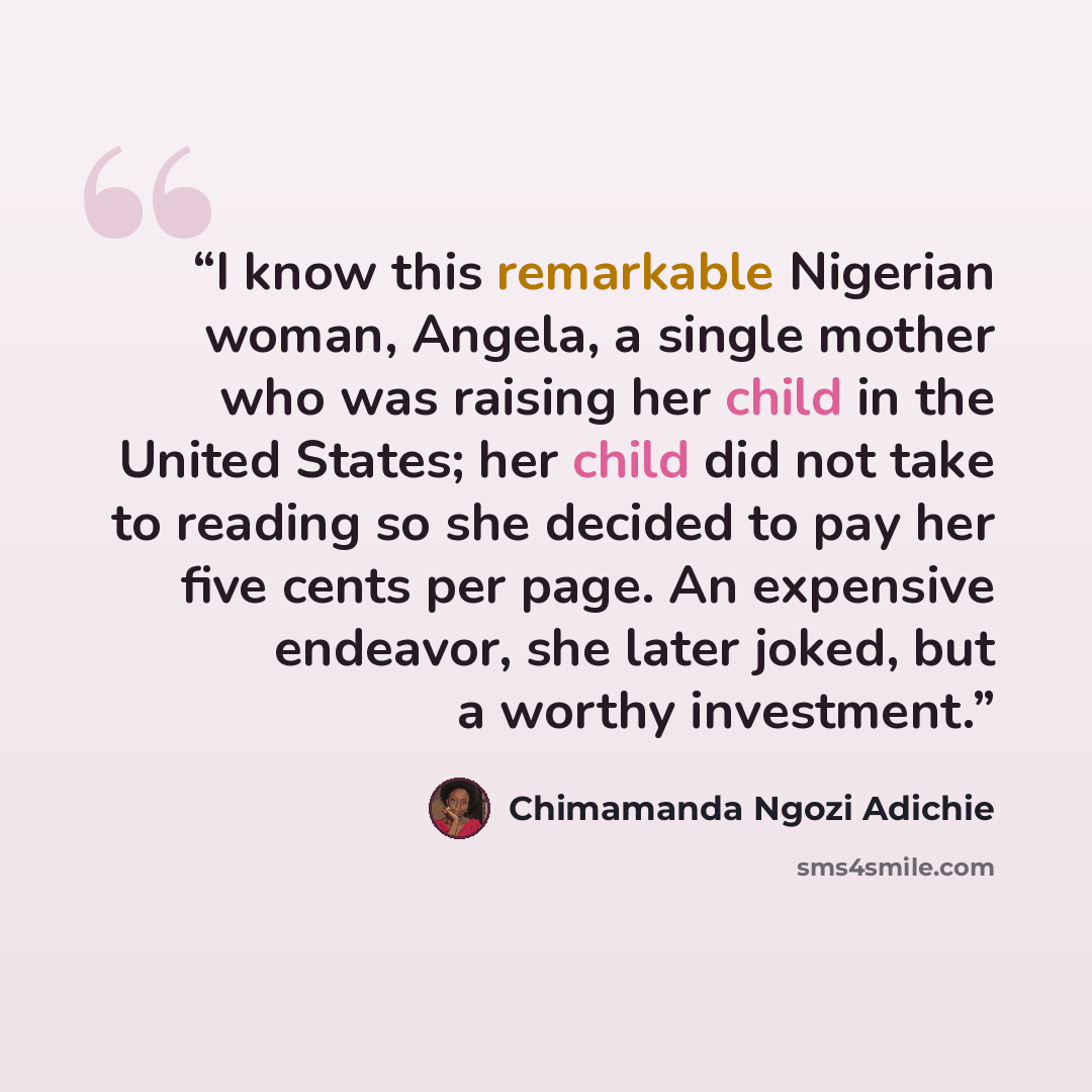 “I know this remarkable Nigerian woman, Angela, a single mother who was raising her child in the United States; her child did not take to reading so she decided to pay her five cents per page. An expensive endeavor, she later joked, but a worthy investment.” quote by Chimamanda Ngozi Adichie