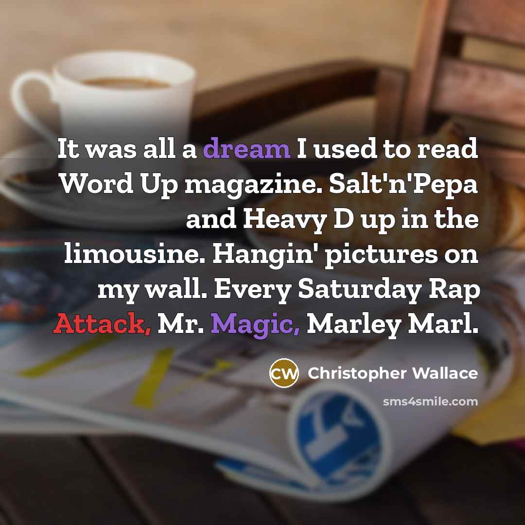 “It was all a dream I used to read Word Up magazine. Salt'n'Pepa and Heavy D up in the limousine. Hangin' pictures on my wall. Every Saturday Rap Attack, Mr. Magic, Marley Marl.” quote by Christopher Wallace