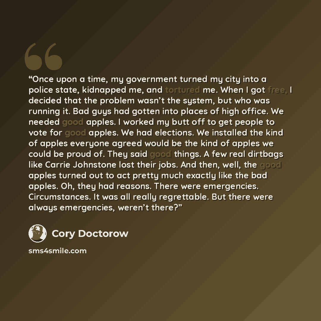 “Once upon a time, my government turned my city into a police state, kidnapped me, and tortured me. When I got free, I decided that the problem wasn’t the system, but who was running it. Bad guys had gotten into places of high office. We needed good apples. I worked my butt off to get people to…” quote by Cory Doctorow