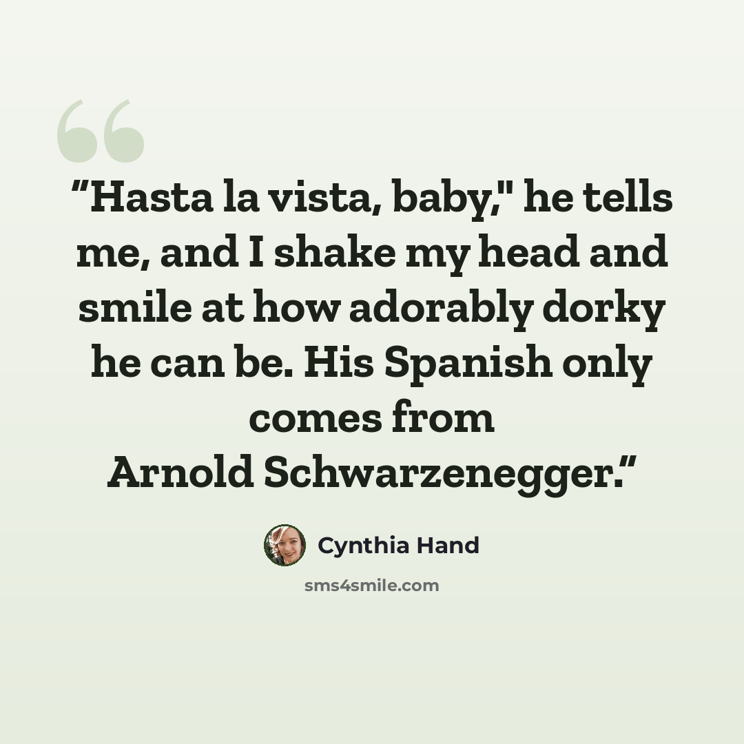 “Hasta la vista, baby," he tells me, and I shake my head and smile at how adorably dorky he can be. His Spanish only comes from Arnold Schwarzenegger.” quote by Cynthia Hand