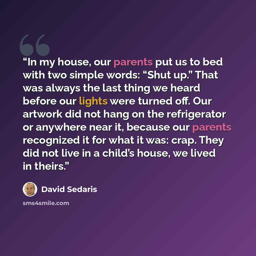 “In my house, our parents put us to bed with two simple words: “Shut up.” That was always the last thing we heard before our lights were turned off. Our artwork did not hang on the refrigerator or anywhere near it, because our parents recognized it for what it was: crap. They did not live in a…” quote by David Sedaris
