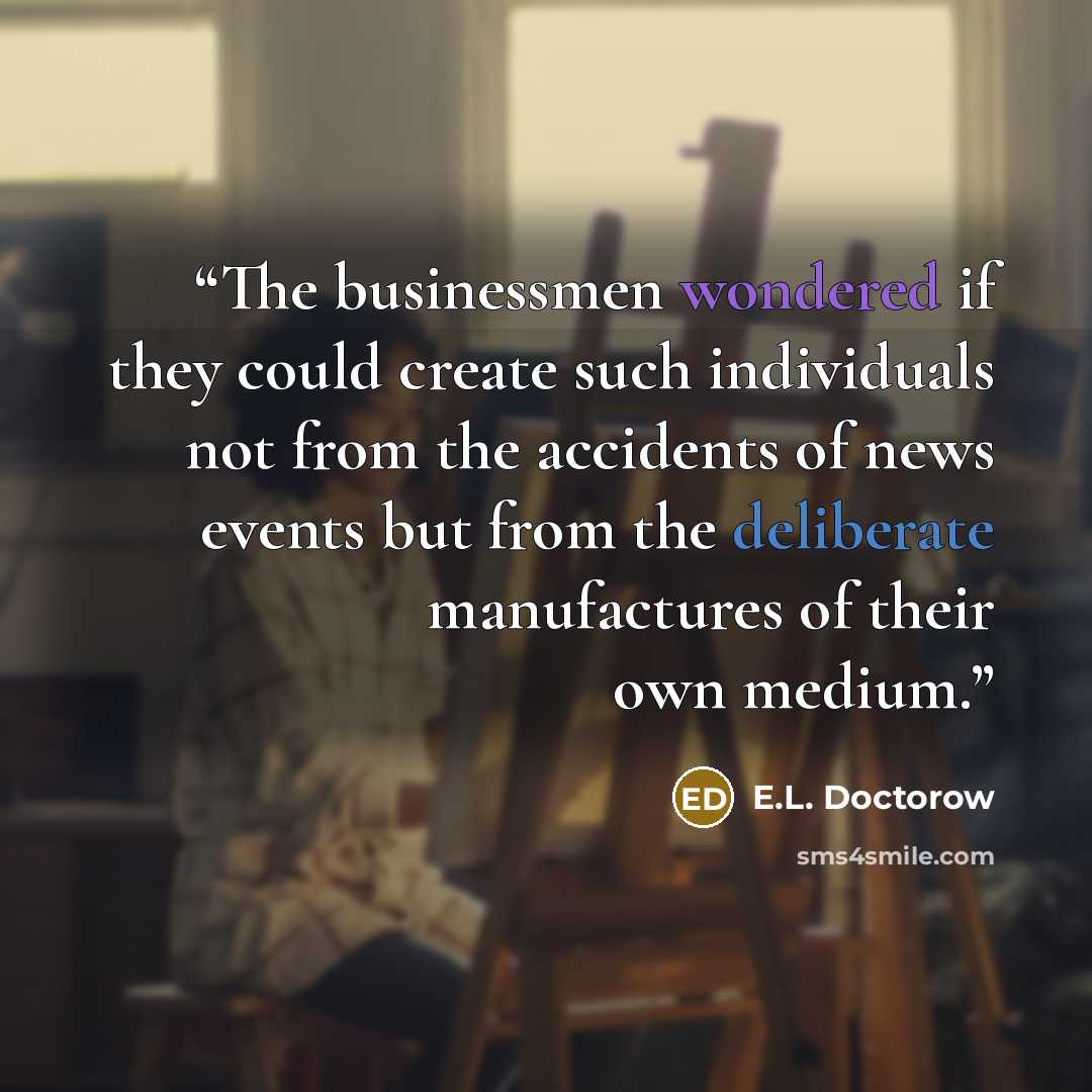 “The businessmen wondered if they could create such individuals not from the accidents of news events but from the deliberate manufactures of their own medium.” quote by E.L. Doctorow