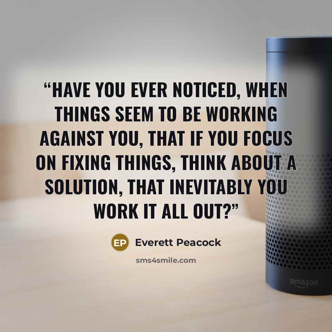 “Have you ever noticed, when things seem to be working against you, that if you focus on fixing things, think about a solution, that inevitably you work it all out?” quote by Everett Peacock