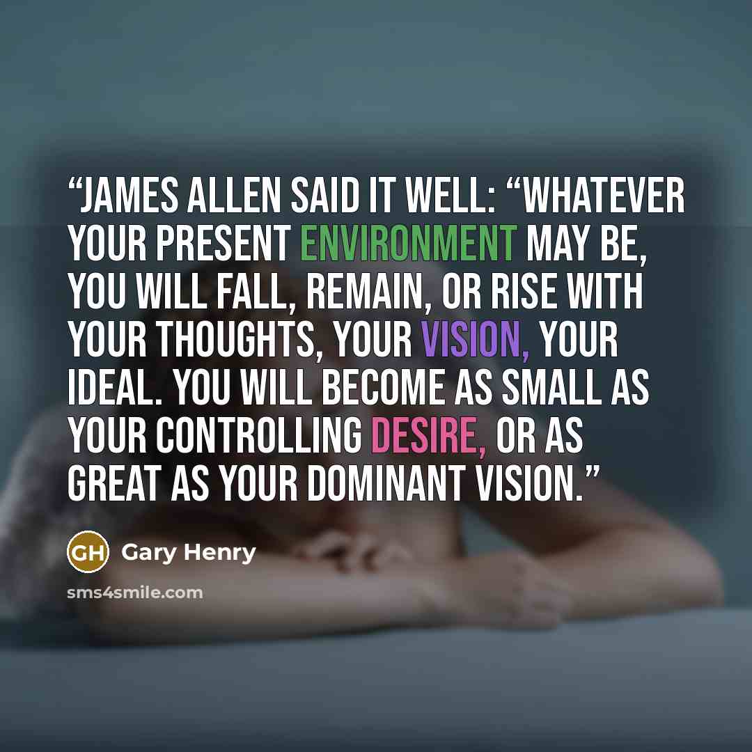 “James Allen said it well: “Whatever your present environment may be, you will fall, remain, or rise with your thoughts, your vision, your ideal. You will become as small as your controlling desire, or as great as your dominant vision.” quote by Gary Henry