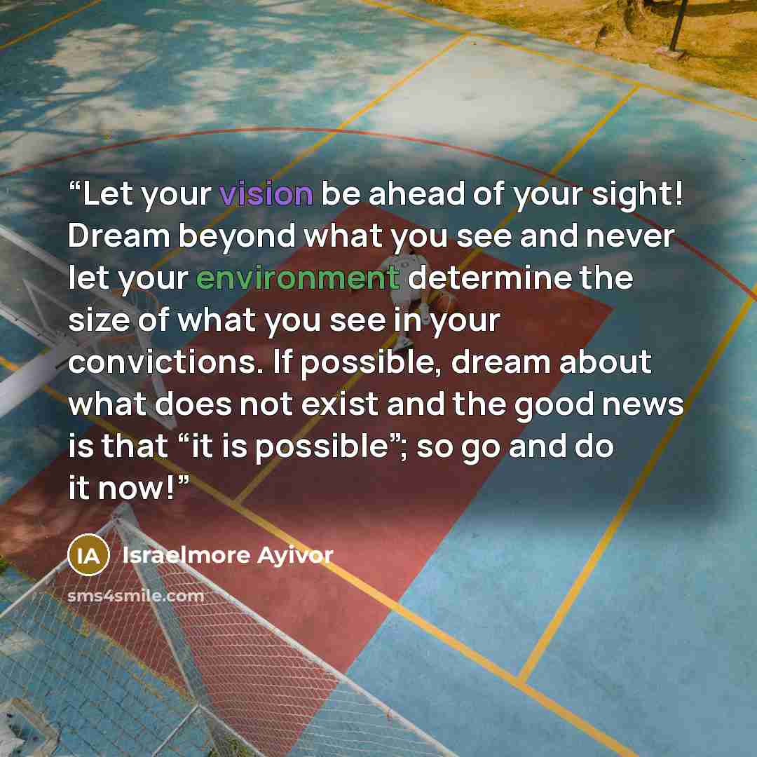 “Let your vision be ahead of your sight! Dream beyond what you see and never let your environment determine the size of what you see in your convictions. If possible, dream about what does not exist and the good news is that “it is possible”; so go and do it now!” quote by Israelmore Ayivor