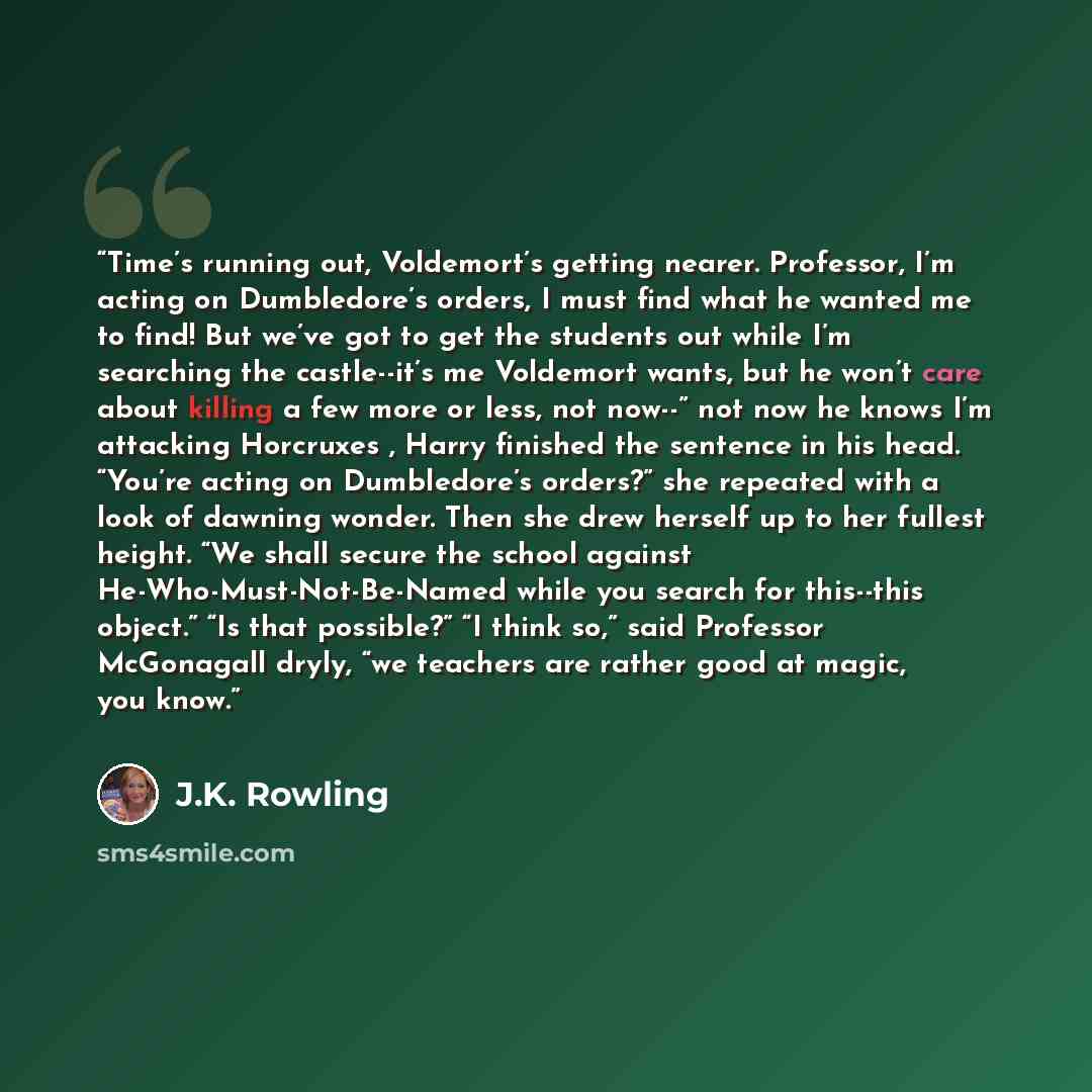 “Time’s running out, Voldemort’s getting nearer. Professor, I’m acting on Dumbledore’s orders, I must find what he wanted me to find! But we’ve got to get the students out while I’m searching the castle--it’s me Voldemort wants, but he won’t care about killing a few more or less, not now--” not now…” quote by J.K. Rowling
